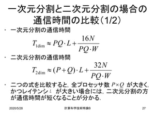 2020/5/28 B計算科学技術特論 27
一次元分割と二次元分割の場合の
通信時間の比較（1/2）
• 一次元分割の通信時間
• 二次元分割の通信時間
• 二つの式を比較すると，全プロセッサ数 が大きく，
かつレイテンシ が大きい場合には，二次元分割の方
が通信時間が短くなることが分かる．
WPQ
N
LPQT
⋅
+⋅≈
16
dim1
WPQ
N
LQPT
⋅
+⋅+≈
32
)(dim2
QP×
L
 