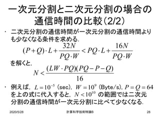 2020/5/28 B計算科学技術特論 28
一次元分割と二次元分割の場合の
通信時間の比較（2/2）
• 二次元分割の通信時間が一次元分割の通信時間より
も少なくなる条件を求める．
を解くと，
• 例えば， (sec)， (Byte/s)，
を上の式に代入すると， の範囲では二次元
分割の通信時間が一次元分割に比べて少なくなる．
WPQ
N
LPQ
WPQ
N
LQP
⋅
+⋅<
⋅
+⋅+
1632
)(
16
))(( QPPQPQLW
N
−−⋅
<
64== QP5
10−
=L 9
10=W
10
10<N
 