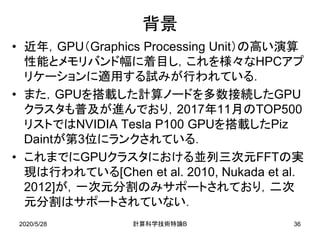 2020/5/28
背景
• 近年，GPU（Graphics Processing Unit）の高い演算
性能とメモリバンド幅に着目し，これを様々なHPCアプ
リケーションに適用する試みが行われている．
• また，GPUを搭載した計算ノードを多数接続したGPU
クラスタも普及が進んでおり，2017年11月のTOP500
リストではNVIDIA Tesla P100 GPUを搭載したPiz
Daintが第3位にランクされている．
• これまでにGPUクラスタにおける並列三次元FFTの実
現は行われている[Chen et al. 2010, Nukada et al.
2012]が，一次元分割のみサポートされており，二次
元分割はサポートされていない．
B計算科学技術特論 36
 