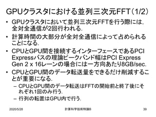 2020/5/28
GPUクラスタにおける並列三次元FFT（1/2）
• GPUクラスタにおいて並列三次元FFTを行う際には，
全対全通信が2回行われる．
• 計算時間の大部分が全対全通信によって占められる
ことになる．
• CPUとGPU間を接続するインターフェースであるPCI
Expressバスの理論ピークバンド幅はPCI Express
Gen 2 x 16レーンの場合には一方向あたり8GB/sec．
• CPUとGPU間のデータ転送量をできるだけ削減するこ
とが重要になる．
– CPUとGPU間のデータ転送はFFTの開始前と終了後にそ
れぞれ1回のみ行う．
– 行列の転置はGPU内で行う．
B計算科学技術特論 39
 