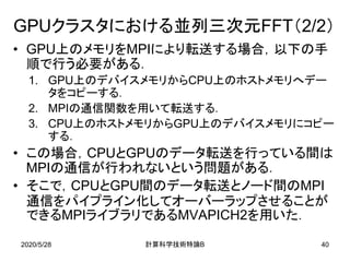 2020/5/28
GPUクラスタにおける並列三次元FFT（2/2）
• GPU上のメモリをMPIにより転送する場合，以下の手
順で行う必要がある．
1. GPU上のデバイスメモリからCPU上のホストメモリへデー
タをコピーする．
2. MPIの通信関数を用いて転送する．
3. CPU上のホストメモリからGPU上のデバイスメモリにコピー
する．
• この場合，CPUとGPUのデータ転送を行っている間は
MPIの通信が行われないという問題がある．
• そこで，CPUとGPU間のデータ転送とノード間のMPI
通信をパイプライン化してオーバーラップさせることが
できるMPIライブラリであるMVAPICH2を用いた．
B計算科学技術特論 40
 
