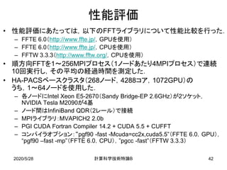 2020/5/28
性能評価
• 性能評価にあたっては，以下のFFTライブラリについて性能比較を行った．
– FFTE 6.0（http://www.ffte.jp/，GPUを使用）
– FFTE 6.0（http://www.ffte.jp/，CPUを使用）
– FFTW 3.3.3（http://www.fftw.org/，CPUを使用）
• 順方向FFTを1～256MPIプロセス（1ノードあたり4MPIプロセス）で連続
10回実行し，その平均の経過時間を測定した．
• HA-PACSベースクラスタ（268ノード，4288コア，1072GPU）の
うち，1～64ノードを使用した．
– 各ノードにIntel Xeon E5-2670（Sandy Bridge-EP 2.6GHz）が2ソケット，
NVIDIA Tesla M2090が4基
– ノード間はInfiniBand QDR（2レール）で接続
– MPIライブラリ：MVAPICH2 2.0b
– PGI CUDA Fortran Compiler 14.2 + CUDA 5.5 + CUFFT
– コンパイラオプション：“pgf90 -fast -Mcuda=cc2x,cuda5.5”（FFTE 6.0，GPU），
“pgf90 –fast -mp”（FFTE 6.0，CPU），”pgcc -fast”（FFTW 3.3.3）
B計算科学技術特論 42
 
