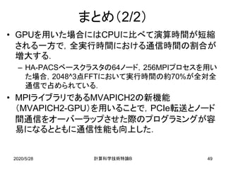 2020/5/28 B計算科学技術特論 49
まとめ（2/2）
• GPUを用いた場合にはCPUに比べて演算時間が短縮
される一方で，全実行時間における通信時間の割合が
増大する．
– HA-PACSベースクラスタの64ノード，256MPIプロセスを用い
た場合，2048^3点FFTにおいて実行時間の約70%が全対全
通信で占められている．
• MPIライブラリであるMVAPICH2の新機能
（MVAPICH2-GPU）を用いることで，PCIe転送とノード
間通信をオーバーラップさせた際のプログラミングが容
易になるとともに通信性能も向上した．
 