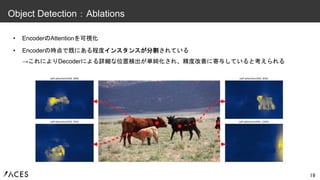 • EncoderのAttentionを可視化
• Encoderの時点で既にある程度インスタンスが分割されている
→これによりDecoderによる詳細な位置検出が単純化され、精度改善に寄与していると考えられる
19
Object Detection：Ablations
 