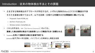 • さまざまな物体検出のアプローチが存在するが、いずれも物体のbboxとクラスの集合の予測
タスクを直接は解けておらず、以下を回帰・分類する代理タスクを間接的に解いている
– Proposals: Faster RCNN, etc
– Anchors: Focal Loss, etc
– Window centers: CenterNet, etc
• これらの手法は、NMS（Non Maximum Suppression）のような、
重複した検出結果を除去する後処理によって精度が大きく影響される
• Transformerを用いて最終的な集合を直接予測する
End-to-Endなアプローチを提案、パイプラインを単純化し精度を改善
3
Introduction：従来の物体検出手法とその課題
Source | https://towardsdatascience.com/non-maximum-suppression-nms-93ce178e177c
 