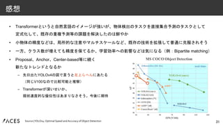 • Transformerというと自然言語のイメージが強いが、物体検出のタスクを直接集合予測のタスクとして
定式化して、既存の重複予測等の課題を解決したのは鮮やか
• 小物体の精度などは、局所的な注意やマルチスケールなど、既存の技術を拡張して普通に克服されそう
• 一方、クラス数が増えても精度を保てるか、学習効率への影響などは気になる（例：Bipartite matching）
• Proposal、Anchor、Center-based等に続く
新たなトレンドとなるか
– 先日出たYOLOv4の図で言うと左上らへんにあたる
（同じV100なので比較可能と推察）
– Transformerが深いせいか、
現状速度的な優位性はあまりなさそう。今後に期待
31
感想
Source |YOLOv4: Optimal Speed and Accuracy of Object Detection
 