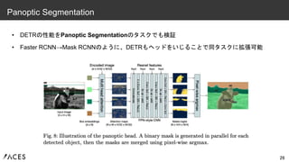 • DETRの性能をPanoptic Segmentationのタスクでも検証
• Faster RCNN→Mask RCNNのように、DETRもヘッドをいじることで同タスクに拡張可能
26
Panoptic Segmentation
 