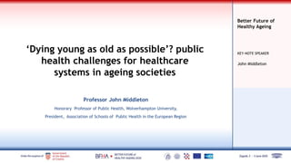 Better Future of
Healthy Ageing
KEY-NOTE SPEAKER
‘Dying young as old as possible’? public
health challenges for healthcare
systems in ageing societies
Professor John Middleton
Honorary Professor of Public Health, Wolverhampton University,
President, Association of Schools of Public Health in the European Region
John Middleton
 