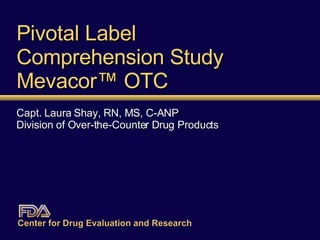 Pivotal Label  Comprehension Study Mevacor ™  OTC Capt. Laura Shay, RN, MS, C-ANP Division of Over-the-Counter Drug Products Center for Drug Evaluation and Research   