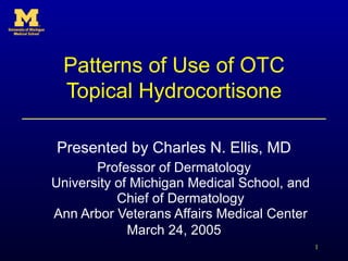 Patterns of Use of OTC Topical Hydrocortisone Presented by Charles N. Ellis, MD Professor of Dermatology University of Michigan Medical School, and Chief of Dermatology Ann Arbor Veterans Affairs Medical Center March 24, 2005 