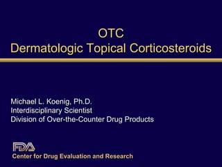 OTC Dermatologic Topical Corticosteroids Michael L. Koenig, Ph.D. Interdisciplinary Scientist Division of Over-the-Counter Drug Products Center for Drug Evaluation and Research   