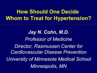 How Should One Decide  Whom to Treat for Hypertension? Jay N. Cohn, M.D. Professor of Medicine Director, Rasmussen Center for Cardiovascular Disease Prevention University of Minnesota Medical School Minneapolis, MN 