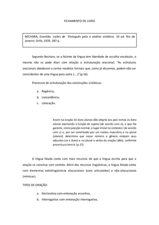 FICHAMENTO DE LIVRO
Segundo Bechara, se o falante da língua tem liberdade de escolha vocabular, o
mesmo não se pode dizer com relação a estruturação oracional; “As estruturas
oracionais obedecem a certos modelos formais que, como já dissemos, podem não ser
coincidentes de uma língua para outra (....)”(p.16).
Processos de estruturação das construções sintáticas:
a. Regência,
b. concordância,
c. colocação.
Assim na oração Os bons alunos dão alegria aos pais temos os bons
alunos exercendo a função de sujeito (de acordo com a), o que lhe
garante, como posição normal, o lugar inicial no contexto ( de acordo
com c) e, por ser constituído por um núcleo masculino e no plural
(alunos), determina que nesse número e gênero estejam seus
adjuntos (os e bons) e no plural o verbo da oração (dão), conforme
preceituaoitem b.(p.17).
A língua falada conta com mais recursos do que a língua escrita para que a
oração se construa com sentido. Além dos recursos lingüísticos, a língua falada conta
com elementos extralingüísticos elocucionais (sons articulados) e não-elocucionais
(mímicas).
TIPOS DE ORAÇÃO:
a. Declarativa com entonação assertiva,
b. Interrogativa com entonação interrogativa,
BECHARA, Evanildo. Lições de Português pela a análise sintática. 10 ed. Rio de
Janeiro: Grifo, 1976. 287 p.
 