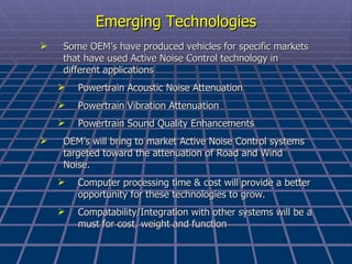 Emerging Technologies Some OEM’s have produced vehicles for specific markets that have used Active Noise Control technology in different applications Powertrain Acoustic Noise Attenuation Powertrain Vibration Attenuation Powertrain Sound Quality Enhancements OEM’s will bring to market Active Noise Control systems targeted toward the attenuation of Road and Wind Noise. Computer processing time & cost will provide a better opportunity for these technologies to grow. Compatability/Integration with other systems will be a must for cost, weight and function 