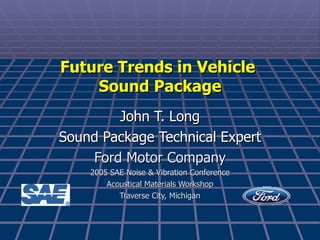 John T. Long Sound Package Technical Expert Ford Motor Company 2005 SAE Noise & Vibration Conference Acoustical Materials Workshop Traverse City, Michigan Future Trends in Vehicle  Sound Package 