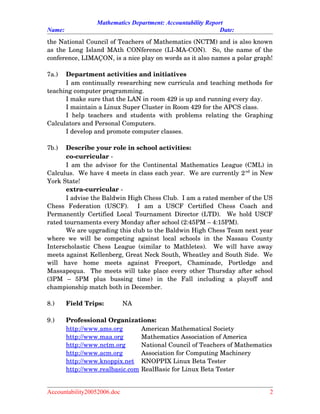 Mathematics Department: Accountability Report
Name: Date:
the National Council of Teachers of Mathematics (NCTM) and is also known
as the Long Island MAth CONference (LI­MA­CON).   So, the name of the
conference, LIMAÇON, is a nice play on words as it also names a polar graph!
7a.) Department activities and initiatives
I am continually researching new curricula and teaching methods for
teaching computer programming.
I make sure that the LAN in room 429 is up and running every day.
I maintain a Linux Super Cluster in Room 429 for the APCS class.
I help teachers and students with problems relating the Graphing
Calculators and Personal Computers.
I develop and promote computer classes.
7b.) Describe your role in school activities:
co­curricular ­
I am the advisor for the Continental Mathematics League (CML) in
Calculus.  We have 4 meets in class each year.  We are currently 2nd
 in New
York State!
extra­curricular ­
I advise the Baldwin High Chess Club.  I am a rated member of the US
Chess   Federation   (USCF).     I   am   a   USCF   Certified   Chess   Coach   and
Permanently Certified Local Tournament Director (LTD).   We hold USCF
rated tournaments every Monday after school (2:45PM – 4:15PM).  
We are upgrading this club to the Baldwin High Chess Team next year
where we will be competing against local schools in the Nassau County
Interscholastic Chess League (similar to Mathletes).   We will have away
meets against Kellenberg, Great Neck South, Wheatley and South Side.  We
will   have   home   meets   against   Freeport,   Chaminade,   Portledge   and
Massapequa.   The meets will take place every other Thursday after school
(3PM   –   5PM   plus   bussing   time)   in   the   Fall   including   a   playoff   and
championship match both in December.
8.) Field Trips: NA
9.) Professional Organizations:
http://www.ams.org American Mathematical Society
http://www.maa.org Mathematics Association of America
http://www.nctm.org National Council of Teachers of Mathematics
http://www.acm.org Association for Computing Machinery
http://www.knoppix.net KNOPPIX Linux Beta Tester
http://www.realbasic.com RealBasic for Linux Beta Tester
Accountability20052006.doc 2
 