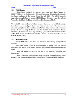 Mathematics Department: Accountability Report
Name: Date:
11.) Additional:
I have been involved, for several  years now, as a Beta Tester for
KNOPPIX Linux in the Computer Science Classroom.  I install and maintain
the latest updates of the Linux Kernel  in Lab 429.   The APCS class is
upgrading this platform to an openMOSIX Super Cluster.  I am also a Beta
Tester for RealBasic for Linux which I used in Computer Math.  
We just added a second sever to take up user demand.  I haven’t had enough
time this year to configure this second server, however.   We have more
students using Linux this year than ever before.  Next year we will have even
more!     I   am   the   only   technician   in   the   district   that   maintains   Linux.
Therefore, I am in dire need my AP Duty again where I have time in the
APCS Lab (room 429) to maintain the Linux LAN installation for use in
CM/ACM and APCS.
12.) Most Proud of:
The “I DO,” “We Do,” “You Do” activities have really energized my
students.
The Take Home Exams I give quarterly as group tests (in lieu of
midterms and finals) have been a creative and interesting extension of class
work.
Using KNOPPIX in CM/ACM and APCS has made my students very
productive.
Using a combination of yabasic and RealBasic improved retention of
concepts and understanding of algorithms for my Computer Math students.
Accountability20052006.doc 4
 