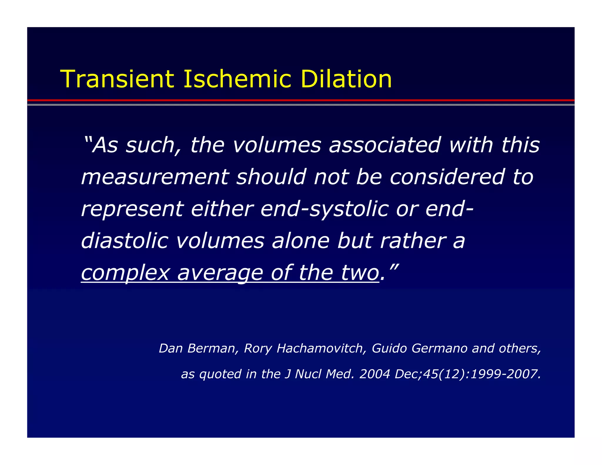 Transient Ischemic Dilation

 “As such, the volumes associated with this
 measurement should not be considered to
 represent either end-systolic or end-
 diastolic volumes alone but rather a
 complex average of the two.”


        Dan Berman, Rory Hachamovitch, Guido Germano and others,

           as quoted in the J Nucl Med. 2004 Dec;45(12):1999-2007.
 