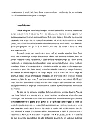 despojamento e da simplicidade. Desta forma, os versos realizam a metáfora dos dias, na qual todos
os contrários se reúnem no surgir de cada imagem.
ii. Acorde à poesia:
Em dias desiguais somos interpelados pela brevidade e sinceridade dos versos, na emotiva e
sempre renovada forma de abordar ou olhar o dia-a-dia, ou, diria mesmo, o poema-a-poema, num
alude expressivo que nos impele e comove à leitura. Deste modo, é através desse olhar que imprime a
não existência de repouso absoluto, que significa que o poeta não atribui aos dias uma posição plena e
perfeita, demonstrando uma ânsia pelo entendimento da ordem subjacente no mundo. Porque sendo o
poeta quem pergunta, sabe que não é dele o mundo, mas cabe a ele localizar-se a si e aos outros
pelo seu pensamento.
O aumento de desordem ou entropia do tempo implica o passado, presente e futuro. Deste
modo, o ser humano reage ao tempo de acordo com a forma como sente que ele decorre, tendo em
conta o passado e o futuro. Neste sentido, o Sujeito sente-se desfasado, porque ora o tempo avança
rapidamente, ou pelo contrário, tem dificuldade em se ser acompanhado. Por isso o tempo no interior
de cada ser decorre de forma extremamente inconstante. À medida que passa, o sistema evoluirá de
acordo com as leis da física. Nesse sentido, a desordem tenderá a aumentar com o tempo. O aumento
de desordem ou entropia temporal é um exemplo daquilo a que se chama uma seta do tempo, no
entanto, a direcção em que sentimos que o tempo passa tem a ver com o estado psicológico do poeta
aquando a criação dos seus versos. É importante entender este aspecto na poesia de João Ricardo
Lopes, tendo em conta que é um dos seus universos mais complexos. Poder-se-á dizer que é, de facto,
a sua postura relativa ao tempo que vai condicionar os seus dias e, por consequência à desigualdade
dos mesmos.
Mas para não me alongar na fugacidade do tempo, retomemos o espaço do verso. Aqui, os
dias são-no desiguais e as sombras, a luz e o tempo coexistem interpolando-se e interpolando-nos
numa viagem onde a realidade e o quotidiano sofrem a cesura de um silêncio apelativo para que se dê
a impensada floresta do poema/ o que perfura é a escopeta dos silêncios/ pedra e cinzel. Os
versos têm estados de alma e uma personalidade que os caracteriza, manifestam-se de acordo com o
lado esquerdo – primeiro poema do livro – que marcará, a meu ver, cada um dos diferentes dias. Um
lado perturbado e invisível que procura o espaço interior em que o poema é o encontro com o
indeterminável. Assim, o acto de escrita recomeça sob o arco de sol, ou seja, acentua a claridade do
dia onde se adivinha a possibilidade de caber tanta coisa. Devemos ter em conta que, podermos
 