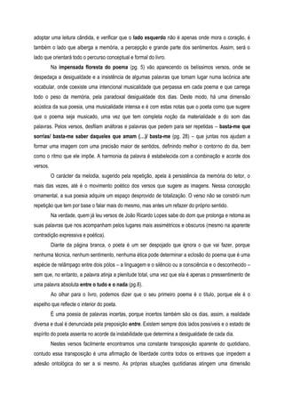 adoptar uma leitura cândida, e verificar que o lado esquerdo não é apenas onde mora o coração, é
também o lado que alberga a memória, a percepção e grande parte dos sentimentos. Assim, será o
lado que orientará todo o percurso conceptual e formal do livro.
Na impensada floresta do poema (pg. 5) vão aparecendo os belíssimos versos, onde se
despedaça a desigualdade e a insistência de algumas palavras que tomam lugar numa lacónica arte
vocabular, onde coexiste uma intencional musicalidade que perpassa em cada poema e que carrega
todo o peso da memória, pela paradoxal desigualdade dos dias. Deste modo, há uma dimensão
acústica da sua poesia, uma musicalidade intensa e é com estas notas que o poeta como que sugere
que o poema seja musicado, uma vez que tem completa noção da materialidade e do som das
palavras. Pelos versos, desfilam anáforas e palavras que pedem para ser repetidas – basta-me que
sorrias/ basta-me saber daqueles que amam (…)/ basta-me (pg. 28) – que juntas nos ajudam a
formar uma imagem com uma precisão maior de sentidos, definindo melhor o contorno do dia, bem
como o ritmo que ele impõe. A harmonia da palavra é estabelecida com a combinação e acorde dos
versos.
O carácter da melodia, sugerido pela repetição, apela à persistência da memória do leitor, o
mais das vezes, até é o movimento poético dos versos que sugere as imagens. Nessa concepção
ornamental, a sua poesia adquire um espaço desprovido de totalização. O verso não se constrói num
repetição que tem por base o falar mais do mesmo, mas antes um refazer do próprio sentido.
Na verdade, quem já leu versos de João Ricardo Lopes sabe do dom que prolonga e retoma as
suas palavras que nos acompanham pelos lugares mais assimétricos e obscuros (mesmo na aparente
contradição expressiva e poética).
Diante da página branca, o poeta é um ser despojado que ignora o que vai fazer, porque
nenhuma técnica, nenhum sentimento, nenhuma ética pode determinar a eclosão do poema que é uma
espécie de relâmpago entre dois pólos – a linguagem e o silêncio ou a consciência e o desconhecido –
sem que, no entanto, a palavra atinja a plenitude total, uma vez que ela é apenas o pressentimento de
uma palavra absoluta entre o tudo e o nada (pg.8).
Ao olhar para o livro, podemos dizer que o seu primeiro poema é o título, porque ele é o
espelho que reflecte o interior do poeta.
É uma poesia de palavras incertas, porque incertos também são os dias, assim, a realidade
diversa e dual é denunciada pela preposição entre. Existem sempre dois lados possíveis e o estado de
espírito do poeta assenta no acorde da instabilidade que determina a desigualdade de cada dia.
Nestes versos facilmente encontramos uma constante transposição aparente do quotidiano,
contudo essa transposição é uma afirmação de liberdade contra todos os entraves que impedem a
adesão ontológica do ser a si mesmo. As próprias situações quotidianas atingem uma dimensão
 