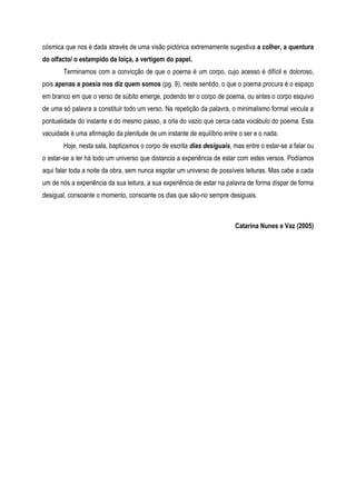 cósmica que nos é dada através de uma visão pictórica extremamente sugestiva a colher, a quentura
do olfacto/ o estampido da loiça, a vertigem do papel.
Terminamos com a convicção de que o poema é um corpo, cujo acesso é difícil e doloroso,
pois apenas a poesia nos diz quem somos (pg. 9), neste sentido, o que o poema procura é o espaço
em branco em que o verso de súbito emerge, podendo ter o corpo de poema, ou antes o corpo esquivo
de uma só palavra a constituir todo um verso. Na repetição da palavra, o minimalismo formal veicula a
pontualidade do instante e do mesmo passo, a orla do vazio que cerca cada vocábulo do poema. Esta
vacuidade é uma afirmação da plenitude de um instante de equilíbrio entre o ser e o nada.
Hoje, nesta sala, baptizamos o corpo de escrita dias desiguais, mas entre o estar-se a falar ou
o estar-se a ler há todo um universo que distancia a experiência de estar com estes versos. Podíamos
aqui falar toda a noite da obra, sem nunca esgotar um universo de possíveis leituras. Mas cabe a cada
um de nós a experiência da sua leitura, a sua experiência de estar na palavra de forma díspar de forma
desigual, consoante o momento, consoante os dias que são-no sempre desiguais.
Catarina Nunes e Vaz (2005)
 