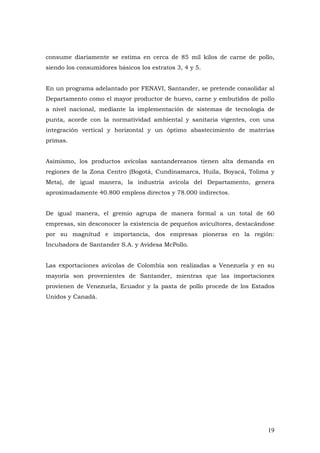 19
consume diariamente se estima en cerca de 85 mil kilos de carne de pollo,
siendo los consumidores básicos los estratos 3, 4 y 5.
En un programa adelantado por FENAVI, Santander, se pretende consolidar al
Departamento como el mayor productor de huevo, carne y embutidos de pollo
a nivel nacional, mediante la implementación de sistemas de tecnología de
punta, acorde con la normatividad ambiental y sanitaria vigentes, con una
integración vertical y horizontal y un óptimo abastecimiento de materias
primas.
Asimismo, los productos avícolas santandereanos tienen alta demanda en
regiones de la Zona Centro (Bogotá, Cundinamarca, Huila, Boyacá, Tolima y
Meta), de igual manera, la industria avícola del Departamento, genera
aproximadamente 40.800 empleos directos y 78.000 indirectos.
De igual manera, el gremio agrupa de manera formal a un total de 60
empresas, sin desconocer la existencia de pequeños avicultores, destacándose
por su magnitud e importancia, dos empresas pioneras en la región:
Incubadora de Santander S.A. y Avidesa McPollo.
Las exportaciones avícolas de Colombia son realizadas a Venezuela y en su
mayoría son provenientes de Santander, mientras que las importaciones
provienen de Venezuela, Ecuador y la pasta de pollo procede de los Estados
Unidos y Canadá.
 