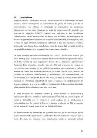 24
III. Conclusiones
El sector avícola Colombiano inició su industrialización a comienzo de los años
sesenta, donde confluyeron los subsectores del pollo, el huevo y el de los
concentrados, este último, el encargado de suministrar los nutrientes
alimenticios de las aves. Después de más de veinte años de iniciado este
proceso se organiza FENAVI, gremio que aglutina a los Avicultores
Colombianos; siendo esta entidad en asocio con el DANE, las encargadas de
realizar el primer censo nacional de avicultura industrial en nuestro país y con
el cual se logró obtener información referente a las explotaciones avícolas,
generando una buena base estadística, cuyo fin primordial permitió medir la
capacidad instalada, área y producción, entre otras variables.
De igual manera, estudios adelantados por FENAVI, permitieron señalar que
entre 1990 y 2003 la industria avícola mostró un crecimiento promedio anual
de 5.8%, siendo el más importante dentro de la Economía Agropecuaria
Nacional. Esta industria absorbe más de 240 mil empleos, los cuales se
encuentran concentrados en los diferentes procesos que conforman la cadena
avícola los cuales van desde la incubación, la producción de pollo y huevo, los
cultivos de alimentos concentrados y balanceados, las salsamentarias, los
restaurantes y el transporte. En el año 2002, se llevó a cabo el primer censo
nacional de avicultura industrial, el cual se orientó a la contabilización de
granjas, galpones y aves y a establecer el desarrollo de la capacidad instalada
y las plantas de incubación existentes en el país.
A nivel mundial los Estados Unidos y Brasil lideran la producción y
exportación de aves; México se destaca en la producción de carne de pollo en
canal y Colombia ese el primero a nivel Andino en la producción y
comercialización. En cuanto al huevo, el primer productor es China, seguido
de los países del bloque soviético y los Estados Unidos.
El departamento de Santander, es considerado uno de los territorios donde
mayor desarrollo ha evidenciado la industria Avícola, si este se compara con el
resto del país, no obstante esta importancia local, la industria avícola
 