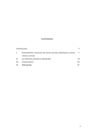 3
CONTENIDO
Introducción 5
I. Antecedentes, evolución del sector avícola colombiano y sector 7
externo avícola
II. La industria avícola en Santander 18
III. Conclusiones 25
IV. Bibliografía 27
 