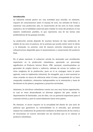 4
Introducción
La industria avícola parece ser una actividad muy sencilla; no obstante,
requiere de conocimientos sobre el manejo de aves, los métodos de forzar y
mantener una producción alta, la conservación de las aves en buen estado
sanitario y de la habilidad comercial para realizar la venta del producto en las
mejores condiciones posibles, lo que representa una de las tareas más
problemáticas de las granjas avícolas.
La producción avícola depende de muchos factores de tipo ambiental, de
edades de las aves en postura, de la armonía que pueda existir entre la oferta
y la demanda. Lo anterior, está de manera estrecha relacionado con la
infraestructura disponible para el mantenimiento y conservación del producto
final.
En el plano nacional, el subsector avícola ha alcanzado una acreditación
importante en la producción colombiana, aportando un porcentaje
significativo al Producto Interno Bruto -PIB- nacional, constituyéndose en
generador de empleo directo e indirecto, además de actuar en cadena con
otros renglones de la producción, pues en el se conjugan tanto la parte
agrícola, como la explotación industrial. Es innegable, que a nivel nacional se
viene creando un marco de referencia sobre el tema, acompañado de un buen
compendio estadístico, elementos indispensables en la orientación y toma de
decisiones en los planes, programas y proyectos sectoriales.
Asimismo, la avicultura colombiana cuenta con una muy buena organización,
la cual se viene desarrollando en diversas regiones del país, siendo el
departamento de Santander, una de ellas, con un potencial importante para el
consumo interno y para la comercialización hacia otros países.
No obstante, el sector requiere en la actualidad del diseño de una serie de
políticas que garanticen su sostenibilidad en el mercado, que permitan
mejorar las condiciones de producción mediante la disminución de los costos y
de incursionar en nuevos mercados sin las barreras que se le colocan al
producto colombiano.
 