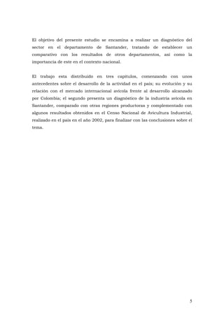 5
El objetivo del presente estudio se encamina a realizar un diagnóstico del
sector en el departamento de Santander, tratando de establecer un
comparativo con los resultados de otros departamentos, así como la
importancia de este en el contexto nacional.
El trabajo esta distribuido en tres capítulos, comenzando con unos
antecedentes sobre el desarrollo de la actividad en el país; su evolución y su
relación con el mercado internacional avícola frente al desarrollo alcanzado
por Colombia; el segundo presenta un diagnóstico de la industria avícola en
Santander, comparado con otras regiones productoras y complementado con
algunos resultados obtenidos en el Censo Nacional de Avicultura Industrial,
realizado en el país en el año 2002, para finalizar con las conclusiones sobre el
tema.
 