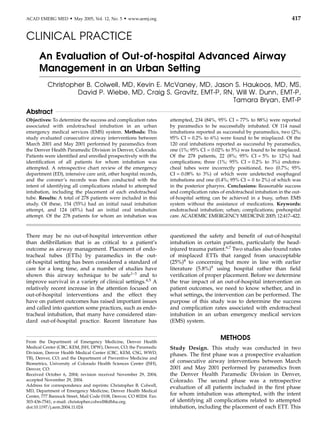 CLINICAL PRACTICE
An Evaluation of Out-of-hospital Advanced Airway
Management in an Urban Setting
Christopher B. Colwell, MD, Kevin E. McVaney, MD, Jason S. Haukoos, MD, MS,
David P. Wiebe, MD, Craig S. Gravitz, EMT-P, RN, Will W. Dunn, EMT-P,
Tamara Bryan, EMT-P
Abstract
Objectives: To determine the success and complication rates
associated with endotracheal intubation in an urban
emergency medical services (EMS) system. Methods: This
study evaluated consecutive airway interventions between
March 2001 and May 2001 performed by paramedics from
the Denver Health Paramedic Division in Denver, Colorado.
Patients were identiﬁed and enrolled prospectively with the
identiﬁcation of all patients for whom intubation was
attempted. A retrospective chart review of the emergency
department (ED), intensive care unit, other hospital records,
and the coroner’s records was then conducted with the
intent of identifying all complications related to attempted
intubation, including the placement of each endotracheal
tube. Results: A total of 278 patients were included in this
study. Of these, 154 (55%) had an initial nasal intubation
attempt, and 124 (45%) had an initial oral intubation
attempt. Of the 278 patients for whom an intubation was
attempted, 234 (84%, 95% CI = 77% to 88%) were reported
by paramedics to be successfully intubated. Of 114 nasal
intubations reported as successful by paramedics, two (2%;
95% CI = 0.2% to 6%) were found to be misplaced. Of the
120 oral intubations reported as successful by paramedics,
one (1%; 95% CI = 0.02% to 5%) was found to be misplaced.
Of the 278 patients, 22 (8%; 95% CI = 5% to 12%) had
complications; three (1%; 95% CI = 0.2% to 3%) endotra-
cheal tubes were incorrectly positioned, two (0.7%; 95%
CI = 0.08% to 3%) of which were undetected esophageal
intubations and one (0.4%; 95% CI = 0 to 2%) of which was
in the posterior pharynx. Conclusions: Reasonable success
and complication rates of endotracheal intubation in the out-
of-hospital setting can be achieved in a busy, urban EMS
system without the assistance of medications. Keywords:
endotracheal intubation; urban; complications; prehospital
care. ACADEMIC EMERGENCY MEDICINE 2005; 12:417–422.
There may be no out-of-hospital intervention other
than deﬁbrillation that is as critical to a patient’s
outcome as airway management. Placement of endo-
tracheal tubes (ETTs) by paramedics in the out-
of-hospital setting has been considered a standard of
care for a long time, and a number of studies have
shown this airway technique to be safe1–3
and to
improve survival in a variety of clinical settings.4,5
A
relatively recent increase in the attention focused on
out-of-hospital interventions and the effect they
have on patient outcomes has raised important issues
and called into question some practices, such as endo-
tracheal intubation, that many have considered stan-
dard out-of-hospital practice. Recent literature has
questioned the safety and beneﬁt of out-of-hospital
intubation in certain patients, particularly the head-
injured trauma patient.6,7
Two studies also found rates
of misplaced ETTs that ranged from unacceptable
(25%)8
to concerning but more in line with earlier
literature (5.8%)9
using hospital rather than ﬁeld
veriﬁcation of proper placement. Before we determine
the true impact of an out-of-hospital intervention on
patient outcomes, we need to know whether, and in
what settings, the intervention can be performed. The
purpose of this study was to determine the success
and complication rates associated with endotracheal
intubation in an urban emergency medical services
(EMS) system.
METHODS
Study Design. This study was conducted in two
phases. The ﬁrst phase was a prospective evaluation
of consecutive airway interventions between March
2001 and May 2001 performed by paramedics from
the Denver Health Paramedic Division in Denver,
Colorado. The second phase was a retrospective
evaluation of all patients included in the ﬁrst phase
for whom intubation was attempted, with the intent
of identifying all complications related to attempted
intubation, including the placement of each ETT. This
From the Department of Emergency Medicine, Denver Health
Medical Center (CBC, KEM, JSH, DPW), Denver, CO; the Paramedic
Division, Denver Health Medical Center (CBC, KEM, CSG, WWD,
TB), Denver, CO; and the Department of Preventive Medicine and
Biometrics, University of Colorado Health Sciences Center (JSH),
Denver, CO.
Received October 6, 2004; revision received November 29, 2004;
accepted November 29, 2004.
Address for correspondence and reprints: Christopher B. Colwell,
MD, Department of Emergency Medicine, Denver Health Medical
Center, 777 Bannock Street, Mail Code 0108, Denver, CO 80204. Fax:
303-436-7541; e-mail: christopher.colwell@dhha.org.
doi:10.1197/j.aem.2004.11.024
ACAD EMERG MED d May 2005, Vol. 12, No. 5 d www.aemj.org 417
 