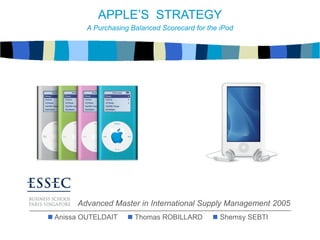  Anissa OUTELDAIT  Thomas ROBILLARD  Shemsy SEBTI
Advanced Master in International Supply Management 2005
APPLE’S STRATEGY
A Purchasing Balanced Scorecard for the iPod
 