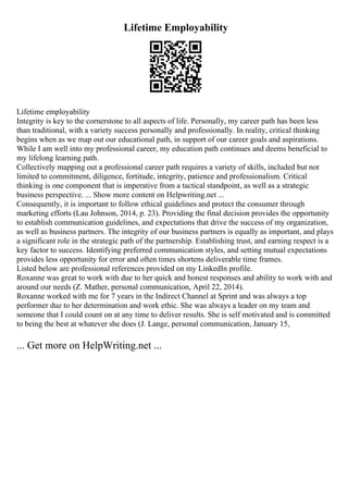 Lifetime Employability
Lifetime employability
Integrity is key to the cornerstone to all aspects of life. Personally, my career path has been less
than traditional, with a variety success personally and professionally. In reality, critical thinking
begins when as we map out our educational path, in support of our career goals and aspirations.
While I am well into my professional career, my education path continues and deems beneficial to
my lifelong learning path.
Collectively mapping out a professional career path requires a variety of skills, included but not
limited to commitment, diligence, fortitude, integrity, patience and professionalism. Critical
thinking is one component that is imperative from a tactical standpoint, as well as a strategic
business perspective. ... Show more content on Helpwriting.net ...
Consequently, it is important to follow ethical guidelines and protect the consumer through
marketing efforts (Lau Johnson, 2014, p. 23). Providing the final decision provides the opportunity
to establish communication guidelines, and expectations that drive the success of my organization,
as well as business partners. The integrity of our business partners is equally as important, and plays
a significant role in the strategic path of the partnership. Establishing trust, and earning respect is a
key factor to success. Identifying preferred communication styles, and setting mutual expectations
provides less opportunity for error and often times shortens deliverable time frames.
Listed below are professional references provided on my LinkedIn profile.
Roxanne was great to work with due to her quick and honest responses and ability to work with and
around our needs (Z. Mather, personal communication, April 22, 2014).
Roxanne worked with me for 7 years in the Indirect Channel at Sprint and was always a top
performer due to her determination and work ethic. She was always a leader on my team and
someone that I could count on at any time to deliver results. She is self motivated and is committed
to being the best at whatever she does (J. Lange, personal communication, January 15,
... Get more on HelpWriting.net ...
 