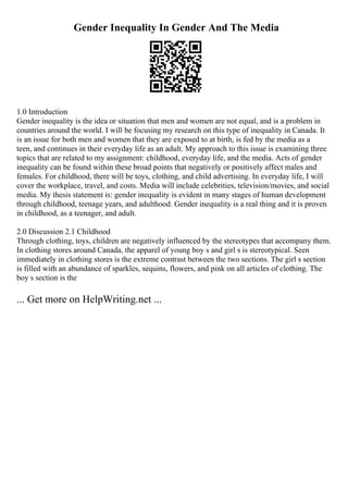Gender Inequality In Gender And The Media
1.0 Introduction
Gender inequality is the idea or situation that men and women are not equal, and is a problem in
countries around the world. I will be focusing my research on this type of inequality in Canada. It
is an issue for both men and women that they are exposed to at birth, is fed by the media as a
teen, and continues in their everyday life as an adult. My approach to this issue is examining three
topics that are related to my assignment: childhood, everyday life, and the media. Acts of gender
inequality can be found within these broad points that negatively or positively affect males and
females. For childhood, there will be toys, clothing, and child advertising. In everyday life, I will
cover the workplace, travel, and costs. Media will include celebrities, television/movies, and social
media. My thesis statement is: gender inequality is evident in many stages of human development
through childhood, teenage years, and adulthood. Gender inequality is a real thing and it is proven
in childhood, as a teenager, and adult.
2.0 Discussion 2.1 Childhood
Through clothing, toys, children are negatively influenced by the stereotypes that accompany them.
In clothing stores around Canada, the apparel of young boy s and girl s is stereotypical. Seen
immediately in clothing stores is the extreme contrast between the two sections. The girl s section
is filled with an abundance of sparkles, sequins, flowers, and pink on all articles of clothing. The
boy s section is the
... Get more on HelpWriting.net ...
 