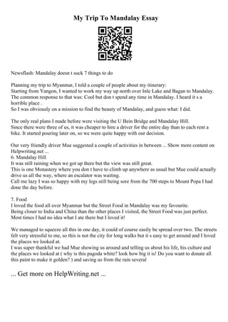 My Trip To Mandalay Essay
Newsflash: Mandalay doesn t suck 7 things to do
Planning my trip to Myanmar, I told a couple of people about my itinerary:
Starting from Yangon, I wanted to work my way up north over Inle Lake and Bagan to Mandalay.
The common response to that was: Cool but don t spend any time in Mandalay. I heard it s a
horrible place .
So I was obviously on a mission to find the beauty of Mandalay, and guess what: I did.
The only real plans I made before were visiting the U Bein Bridge and Mandalay Hill.
Since there were three of us, it was cheaper to hire a driver for the entire day than to each rent a
bike. It started pouring later on, so we were quite happy with our decision.
Our very friendly driver Mue suggested a couple of activities in between ... Show more content on
Helpwriting.net ...
6. Mandalay Hill
It was still raining when we got up there but the view was still great.
This is one Monastery where you don t have to climb up anywhere as usual but Mue could actually
drive us all the way, where an escalator was waiting.
Call me lazy I was so happy with my legs still being sore from the 700 steps to Mount Popa I had
done the day before.
7. Food
I loved the food all over Myanmar but the Street Food in Mandalay was my favourite.
Being closer to India and China than the other places I visited, the Street Food was just perfect.
Most times I had no idea what I ate there but I loved it!
We managed to squeeze all this in one day, it could of course easily be spread over two. The streets
felt very stressful to me, so this is not the city for long walks but it s easy to get around and I loved
the places we looked at.
I was super thankful we had Mue showing us around and telling us about his life, his culture and
the places we looked at ( why is this pagoda white? look how big it is! Do you want to donate all
this paint to make it golden? ) and saving us from the rain several
... Get more on HelpWriting.net ...
 