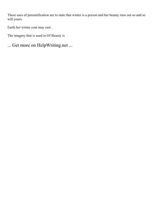 These uses of personification are to state that winter is a person and her beauty runs out so and so
will yours.
Earth her winter coat may cast .
The imagery that is used in Of Beauty is
... Get more on HelpWriting.net ...
 