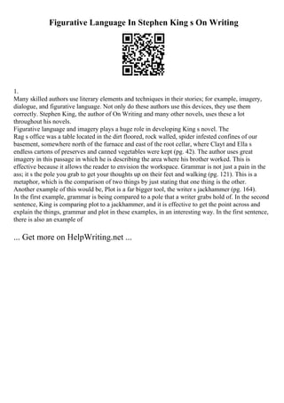 Figurative Language In Stephen King s On Writing
1.
Many skilled authors use literary elements and techniques in their stories; for example, imagery,
dialogue, and figurative language. Not only do these authors use this devices, they use them
correctly. Stephen King, the author of On Writing and many other novels, uses these a lot
throughout his novels.
Figurative language and imagery plays a huge role in developing King s novel. The
Rag s office was a table located in the dirt floored, rock walled, spider infested confines of our
basement, somewhere north of the furnace and east of the root cellar, where Clayt and Ella s
endless cartons of preserves and canned vegetables were kept (pg. 42). The author uses great
imagery in this passage in which he is describing the area where his brother worked. This is
effective because it allows the reader to envision the workspace. Grammar is not just a pain in the
ass; it s the pole you grab to get your thoughts up on their feet and walking (pg. 121). This is a
metaphor, which is the comparison of two things by just stating that one thing is the other.
Another example of this would be, Plot is a far bigger tool, the writer s jackhammer (pg. 164).
In the first example, grammar is being compared to a pole that a writer grabs hold of. In the second
sentence, King is comparing plot to a jackhammer, and it is effective to get the point across and
explain the things, grammar and plot in these examples, in an interesting way. In the first sentence,
there is also an example of
... Get more on HelpWriting.net ...
 