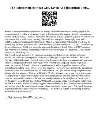 The Relationship Between Grey Levels And Hounsfield Units...
Studies in the mentioned disciplines can be broadly divided into two levels namely physical and
computational level. Due to the cost of physical development, the tendency for the computational
aspects has been raised. Technical parameters of scanners include Cycle time, spatial resolution, low
contrast resolution, uniformity, linearity, slice thickness, computed tomography dose index
(CTDI), and pitch cite{duan2017computed}. Mah et al. cite{mah2010deriving} investigate the
relationship between grey levels and Hounsfield units (HU) in cone beam CT (CBCT) scanners. To
do so, a phantom of 8 different materials was created and imaged with different CBCT scanners.
The phantom was scanned under three conditions which were (1) a sole phantom;... Show more
content on Helpwriting.net ...
The projection sub systems of CT scanners has experienced changes in 3 aspects including
parallel, fan, and cone beam systems cite{sidky2008image} cite{vo2014reliable}. Sidky and
Pan cite{sidky2008image} proposed a theoretical framework to show how accurate circular cone
beam CT image reconstruction can be done from reduced data sampling. In data acquisition
phase, they assumed that the estimated projection data is within a specified tolerance of the
available data and the values of voxels are non negative. To observe these constraints, a projection
onto convex sets was considered, and the total variation (TV) gets minimized by steepest descent
with an adaptive step size. They argued that the TV algorithm can resolve low contrast structures
in the presence of high contrast objects even when the projection data sets are limited in angular
range or view number, and when the low contrast object is not at the mid plane of the circular x
ray trajectory. Qi and Chen cite{zhihua2008direct} considered image reconstruction in fan beam
based CT in which the derived formula applies to the real domain. First, inverse Fourier transform
was applied to use the multiplication instead of convolution in Fourier space. Afterward, the range
of calculation was extended to cover redundancy. This method is subject to observing full circle
scan in data acquisition mode.
... Get more on HelpWriting.net ...
 