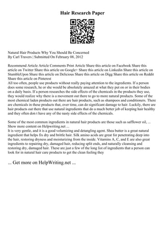Hair Research Paper
Natural Hair Products Why You Should Be Concerned
By Carl Travers | Submitted On February 08, 2012
Recommend Article Article Comments Print Article Share this article on Facebook Share this
article on Twitter Share this article on Google+ Share this article on Linkedin Share this article on
StumbleUpon Share this article on Delicious Share this article on Digg Share this article on Reddit
Share this article on Pinterest
All too often, people use products without really paying attention to the ingredients. If a person
does some research, he or she would be absolutely amazed at what they put on or in their bodies
on a daily basis. If a person researches the side effects of the chemicals in the products they use,
they would realize why there is a movement out there to go to more natural products. Some of the
most chemical laden products out there are hair products, such as shampoos and conditioners. There
are chemicals in these products that, over time, can do significant damage to hair. Luckily, there are
hair products out there that use natural ingredients that do a much better job of keeping hair healthy
and they often don t have any of the nasty side effects of the chemicals.
Some of the most common ingredients in natural hair products are those such as safflower oil, ...
Show more content on Helpwriting.net ...
It is very gentle, and it is a good volumizing and detangling agent. Shea butter is a great natural
ingredient that helps fix dry and brittle hair. Silk amino acids are great for penetrating deep into
the hair, restoring dryness and moisturizing from the inside. Vitamins A, C, and E are also great
ingredients to repairing dry, damaged hair, reducing split ends, and naturally cleansing and
restoring dry, damaged hair. These are just a few of the long list of ingredients that a person can
look for in natural hair care products to get the clean feeling they
... Get more on HelpWriting.net ...
 