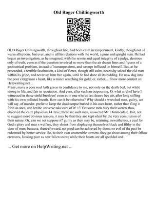 Old Roger Chillingworth
OLD Roger Chillingworth, throughout life, had been calm in temperament, kindly, though not of
warm affections, but ever, and in all his relations with the world, a pure and upright man. He had
begun an investigation, as he imagined, with the severe and equal integrity of a judge, desirous
only of truth, even as if the question involved no more than the air drawn lines and figures of a
geometrical problem, instead of humanpassions, and wrongs inflicted on himself. But, as he
proceeded, a terrible fascination, a kind of fierce, though still calm, necessity seized the old man
within its gripe, and never set him free again, until he had done all its bidding. He now dug into
the poor clergyman s heart, like a miner searching for gold; or, rather,... Show more content on
Helpwriting.net ...
Many, many a poor soul hath given its confidence to me, not only on the death bed, but while
strong in life, and fair in reputation. And ever, after such an outpouring, O, what a relief have I
witnessed in those sinful brethren! even as in one who at last draws free air, after long stifling
with his own polluted breath. How can it be otherwise? Why should a wretched man, guilty, we
will say, of murder, prefer to keep the dead corpse buried in his own heart, rather than fling it
forth at once, and let the universe take care of it! 13 Yet some men bury their secrets thus,
observed the calm physician.14 True; there are such men, answered Mr. Dimmesdale. But, not
to suggest more obvious reasons, it may be that they are kept silent by the very constitution of
their nature. Or, can we not suppose it? guilty as they may be, retaining, nevertheless, a zeal for
God s glory and man s welfare, they shrink from displaying themselves black and filthy in the
view of men; because, thenceforward, no good can be achieved by them; no evil of the past be
redeemed by better service. So, to their own unutterable torment, they go about among their fellow
creatures, looking pure as new fallen snow; while their hearts are all speckled and
... Get more on HelpWriting.net ...
 