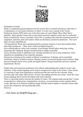 7 Wastes
Elimination of muda
Muda is a traditional general Japanese term for activity that is wasteful and doesn t add value or
is unproductive or not useful in practice or others. It is also a key concept in the Toyota
Production System (TPS) and is one of the three types of waste (Muda, Mura, Muri) that it
identifies. Mura signifies wastes due to unevenness and muri signifies wastes due to overburden.
Waste as defined by Toyota s president, Fujio Cho, is anything other than the minimum amount of
equipment, materials, parts and workers which are absolutely essential to production . The seven
types of wastes identified are
1.Overproduction Waste due to producing before customer requires or more than needed which
often hides production ... Show more content on Helpwriting.net ...
Over refining adds no value to the customer. Good designs should reduce analyzing, testing,
inspecting and validating. Designs should be kept as simple as possible.
Excess inventory leads to additional costs. Designs should favor just in time production. There
should be no stockpiling of raw materials and parts.
Designs have bearing on the number of defects in production. If designs can be assembled
incorrectly, chances of defects increase. Missing, unclear or incorrect designs lead to defects. High
precision designs lead to lower yields and higher defects. Design should also meet the customer
requirements. Review
People often start using lean production tools without understanding their impacts on the waste
reduction. Value stream mapping can be used to recognize the wastes in the system. Value stream
is a network of steps from beginning to end that provides the result for the customer. Some
activities add value while others do not. All non value adding activities are wastes. Tools like value
stream mapping and 5S need to be linked with waste reduction.
There is a growing trend to increase the number of wastes. The original muda concept had 7 wastes
overproduction, waiting time, transportation, inventory, over processing, motion, product defect
wastes. Because of its inherent simplicity people feed the need to improve it and add various other
wastes like complexity and unused people skills.
However
... Get more on HelpWriting.net ...
 