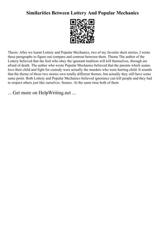 Similarities Between Lottery And Popular Mechanics
Thesis: After we learnt Lottery and Popular Mechanics, two of my favorite short stories, I wrote
these paragraphs to figure out compare and contrast between them. Theme The author of the
Lottery believed that the fool who obey the ignorant tradition will kill themselves, through are
afraid of death. The author who wrote Popular Mechanics believed that the parents which seams
love their child and fight for custody were actually the murders who were hurting child. It sounds
that the theme of those two stories own totally different themes, but actually they still have some
same point. Both Lottery and Popular Mechanics believed ignorance can kill people and they had
to respect others just like ourselves. Source. At the same time both of them
... Get more on HelpWriting.net ...
 