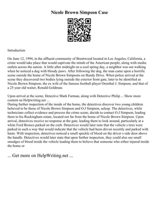 Nicole Brown Simpson Case
Introduction
On June 12, 1994, in the affluent community of Brentwood located in Los Angeles, California, a
crime would take place that would captivate the minds of the American people, along with media
outlets across the nation. A little after midnight on a cool spring day, a neighbor was out walking
when he noticed a dog with bloody paws. After following the dog, the man came upon a horrific
scene outside the home of Nicole Brown Simpsons on Bundy Drive. When police arrived at the
scene they discovered two bodies lying outside the exterior front gate, later to be identified as
Nicole Brown Simpson, the ex wife of the famous football player Orenthal J. Simpson, and that of
a 25 year old waiter, Ronald Goldman.
Upon arrival at the scene, Detective Mark Furman, along with Detective Philip ... Show more
content on Helpwriting.net ...
During further inspection of the inside of the home, the detectives discover two young children
believed to be those of Nicole Brown Simpson and O.J Simpson, asleep. The detectives, while
technicians collect evidence and process the crime scene, decide to contact O.J Simpson, leading
them to his Rockingham estate, located not far from the home of Nicole Brown Simpson. Upon
arrival, detectives receive no response at the gate, leading them to look around, particularly at a
white Ford Bronco parked on the curb. Detectives would later note that the vehicle s tires were
parked in such a way that would indicate that the vehicle had been driven recently and parked with
haste. With inspection, detectives noticed a small speckle of blood on the driver s side door above
the handle. Detectives would later state that upon further inspection, they could also see small
smudges of blood inside the vehicle leading them to believe that someone who either injured inside
the home or
... Get more on HelpWriting.net ...
 