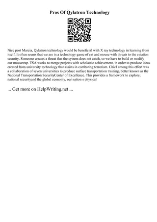 Pros Of Qylatron Technology
Nice post Marcia, Qylatron technology would be beneficial with X ray technology in learning from
itself. It often seems that we are in a technology game of cat and mouse with threats to the aviation
security. Someone creates a threat that the system does not catch, so we have to build or modify
our mousetrap. TSA works to merge projects with scholastic achievement, in order to produce ideas
created from university technology that assists in combating terrorism. Chief among this effort was
a collaboration of seven universities to produce surface transportation training, better known as the
National Transportation SecurityCenter of Excellence. This provides a framework to explore;
national securityand the global economy, our nation s physical
... Get more on HelpWriting.net ...
 
