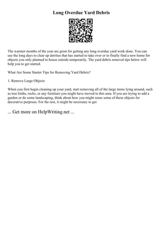 Long Overdue Yard Debris
The warmer months of the year are great for getting any long overdue yard work done. You can
use the long days to clear up detritus that has started to take over or to finally find a new home for
objects you only planned to house outside temporarily. The yard debris removal tips below will
help you to get started.
What Are Some Starter Tips for Removing Yard Debris?
1. Remove Large Objects
When you first begin cleaning up your yard, start removing all of the large items lying around, such
as tree limbs, rocks, or any furniture you might have moved to this area. If you are trying to add a
garden or do some landscaping, think about how you might reuse some of these objects for
decorative purposes. For the rest, it might be necessary to get
... Get more on HelpWriting.net ...
 