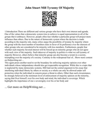 John Stuart Mill Tyranny Of Majority
1.Introduction There are different and various groups who have their own interest and agenda.
One of the values that a democratic system tries to achieve is equal representation to all of the
groups that it embraces. However, people often fear whether a particular group will project more
influence than others. Due to the nature of democratic system where the decision is made
according to the majority rule, many critics argue the possibility of tyranny by majority where
the group with the most number of members rules in favor of its preference over the interests of
other groups who are considered to be minority with less members. Furthermore, people fear
whether such majority favored interest will be forced up on minority groups who do not agree
with such view of the majority. Such takeover of majority in politics is what we call tyranny of
majority However, others believe that minority group can also become a tyrant in a society,
triumphing over the majority of a society. Contrary to the widespread fear of... Show more content
on Helpwriting.net ...
This again poses another need to set the boundary for enforcing majority opinion over other
individuals whose independence should also get respectable recognition. While this is a topic that
is neglected by many democratic systems, Mill laid out the central argument to his essay that
interfering individual liberty by others or society as a whole can only be allowed under self
protection when the individual in concern poses a threat to others. Other than such circumstance,
he strongly believed in the minimum level of enforcement of majority opinion on the minority,
saying that Over himself, over his own body and mind, the individual is sovereign. Which
highlights the importance of one s sovereignty over his or her body and
... Get more on HelpWriting.net ...
 