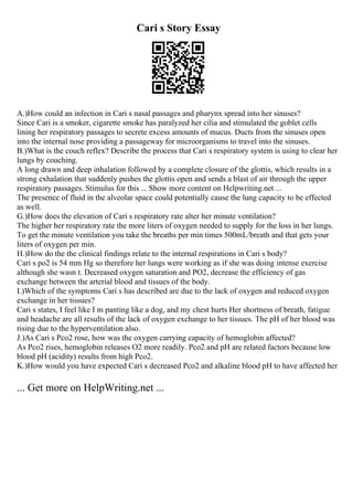 Cari s Story Essay
A.)How could an infection in Cari s nasal passages and pharynx spread into her sinuses?
Since Cari is a smoker, cigarette smoke has paralyzed her cilia and stimulated the goblet cells
lining her respiratory passages to secrete excess amounts of mucus. Ducts from the sinuses open
into the internal nose providing a passageway for microorganisms to travel into the sinuses.
B.)What is the couch reflex? Describe the process that Cari s respiratory system is using to clear her
lungs by couching.
A long drawn and deep inhalation followed by a complete closure of the glottis, which results in a
strong exhalation that suddenly pushes the glottis open and sends a blast of air through the upper
respiratory passages. Stimulus for this ... Show more content on Helpwriting.net ...
The presence of fluid in the alveolar space could potentially cause the lung capacity to be effected
as well.
G.)How does the elevation of Cari s respiratory rate alter her minute ventilation?
The higher her respiratory rate the more liters of oxygen needed to supply for the loss in her lungs.
To get the minute ventilation you take the breaths per min times 500mL/breath and that gets your
liters of oxygen per min.
H.)How do the the clinical findings relate to the internal respirations in Cari s body?
Cari s po2 is 54 mm Hg so therefore her lungs were working as if she was doing intense exercise
although she wasn t. Decreased oxygen saturation and PO2, decrease the efficiency of gas
exchange between the arterial blood and tissues of the body.
I.)Which of the symptoms Cari s has described are due to the lack of oxygen and reduced oxygen
exchange in her tissues?
Cari s states, I feel like I m panting like a dog, and my chest hurts Her shortness of breath, fatigue
and headache are all results of the lack of oxygen exchange to her tissues. The pH of her blood was
rising due to the hyperventilation also.
J.)As Cari s Pco2 rose, how was the oxygen carrying capacity of hemoglobin affected?
As Pco2 rises, hemoglobin releases O2 more readily. Pco2 and pH are related factors because low
blood pH (acidity) results from high Pco2.
K.)How would you have expected Cari s decreased Pco2 and alkaline blood pH to have affected her
... Get more on HelpWriting.net ...
 