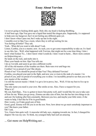 Essay About Yorvinn
I m never going to fucking drink again. Holy shit, my head is fucking throbbing.
A half hour ago, Opa Vuu gave me a liquid that tasted like dragon piss. Supposedly, it s supposed
to help cure my hangover, but I m not feeling any different quite yet.
I don t know when I pass out, but I wake up late in the night.
I stumble over to Opa Vuu s room, where they re still up waiting for me.
You feeling all better? They ask.
Yeah... What did you want to talk about? I ask.
Listen, Cynthia, you re a master, now. As such, you ve got some responsibility to take on. It s hard
to say this, but... Well, what happened with Yorvinn, that might not be a one time thing. I don t
know what Eeskan Yu... I don t know what I could do. I don t want to harm... Show more content
on Helpwriting.net ...
He lands on the rock, and melts into it.
Place your hands on him. Opa Vuu tells me.
I do as I m told, and seem to go into a different world.
All of the old masters of the weather are there. Rain runs over and hugs me.
Cynthia! I m so proud of you! She shouts.
Proud of me? You should be proud of Opa Vuu! They defeated Yorvinn!
Cynthia, you played your part in the fight, and now you ve risen to the rank of a master. I m
proud of you, and I m proud of everything you ve done. I m incredibly proud to see that you re the
new master of the weather.
I m still the newest master. I think I ve got a lot to prove, but... Well, I ll do my best to live up to
your name.
The only name you need is your own. She smiles at me. Also, I have a request for you.
What is it?
My son, Kah Djan... You ve gotten to know him pretty well, and I would like for you to take care
of him for me. When you go away, Zimma can take care of him, but she has her own things to do
and can t be looking after him constantly. Between you two, and maybe your little sister, if she
wants to help, I feel like he ll be in good hands.
Don t worry, we ll take good care of him.
Good, good. Zimma will fill you in on the rest. Now, how about we go meet somebody important to
you? She knew your father.
Oh? I ask.
Yes, I knew him quite well. A muscular old lady says, stepping towards me. In fact, I changed his
diapers! He was my son. To think, my youngest baby had such an amazing
... Get more on HelpWriting.net ...
 