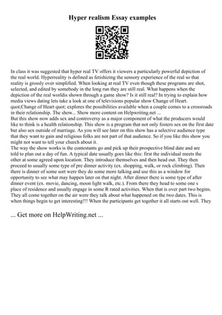 Hyper realism Essay examples
In class it was suggested that hyper real TV offers it viewers a particularly powerful depiction of
the real world. Hyperreality is defined as fetishizing the sensory experience of the real so that
reality is grossly over simplified. When looking at real TV even though these programs are shot,
selected, and edited by somebody in the long run they are still real. What happens when the
depiction of the real worldis shown through a game show? Is it still real? In trying to explain how
media views dating lets take a look at one of televisions popular show Change of Heart.
quot;Change of Heart quot; explores the possibilities available when a couple comes to a crossroads
in their relationship. The show... Show more content on Helpwriting.net ...
But this show now adds sex and controversy as a major component of what the producers would
like to think is a health relationship. This show is a program that not only fosters sex on the first date
but also sex outside of marriage. As you will see later on this show has a selective audience type
that they want to gain and religious folks are not part of that audience. So if you like this show you
might not want to tell your church about it.
The way the show works is the contestants go and pick up their prospective blind date and are
told to plan out a day of fun. A typical date usually goes like this: first the individual meets the
other at some agreed upon location. They introduce themselves and then head out. They then
proceed to usually some type of pre dinner activity (ex. shopping, walk, or rock climbing). Then
there is dinner of some sort were they do some more talking and use this as a window for
opportunity to see what may happen later on that night. After dinner there is some type of after
dinner event (ex. movie, dancing, moon light walk, etc.). From there they head to some one s
place of residence and usually engage in some R rated activities. When that is over part two begins.
They all come together on the air were they talk about what happened on the two dates. This is
when things begin to get interesting!!! When the participants get together it all starts out well. They
... Get more on HelpWriting.net ...
 