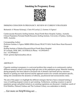 Smoking In Pregnancy Essay
SMOKING CESSATION IN PREGNANCY: REVIEW OF CURRENT STRATEGIES
Boitumelo A Nkoane Kelaeng1, Claire M Lawley1,2, Gemma A Figtree1
Cardiovascular Research, Kolling Institute, Royal North Shore Hospital, Sydney, Australia
Clinical Population Perinatal Health Research, Kolling Institute, University of Sydney, Sydney,
NSW, Australia
Corresponding Author:
Professor Gemma A Figtree MBBS DPhil (Oxon) FRACP FAHA North Shore Heart Research
Group
Kolling Institute of Medical Research Royal North Shore Hospital
St Leonards, NSW 2065, AUSTRALIA Phone: +61299264915
Fax: +61299266521
Email: gemma.figtree@sydney.edu.au
7
ABSTRACT:
Cigarette smoking in pregnancy is a universal problem that compels us to continuously explore
different strategies aimed at increasing high quit rates in this population group. Maternal smoking
during pregnancy has been linked to increased risk of obstetric and foetal adverse outcomes.
Barriers to quitting are multi factorial and the approach needs to be versatile and patient specific,
taking into consideration the dynamics of ethnicity, psychosocial and socioeconomic status.
The aim of this paper is to highlight the different strategies that have been evaluated looking at
ways of enabling pregnant women to quit smoking. Furthermore, smoking cessation in special
population groups and global initiatives on smoking regulations are discussed. A database search of
Ovid Medline, Pubmed, Embase and The Cochrane Library was undertaken to identify
... Get more on HelpWriting.net ...
 